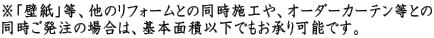 ※「壁紙」等、他のリフォームとの同時施工や、オーダーカーテン等との 同時ご発注の場合は、基本面積以下でもお承り可能です。